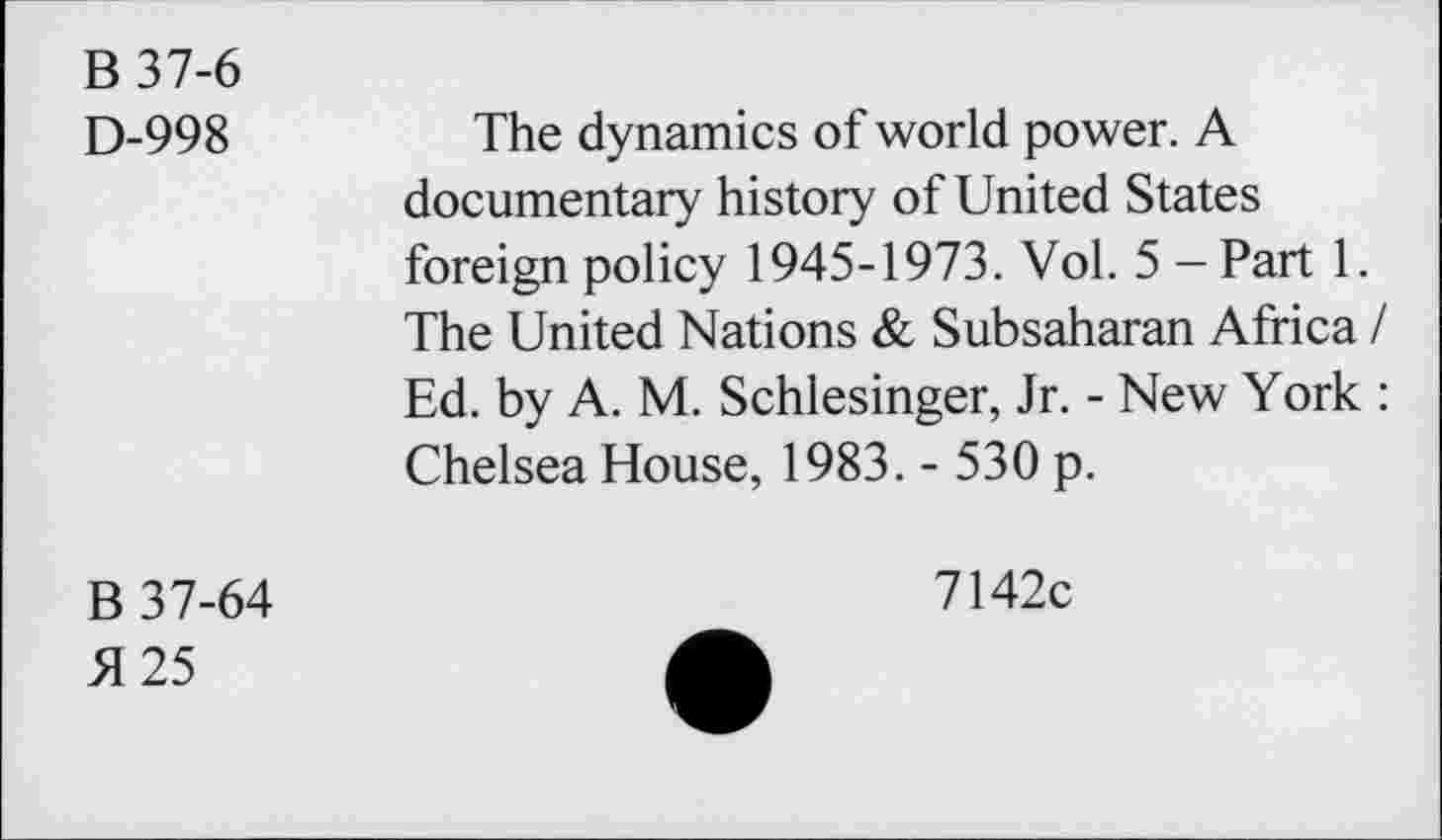 ﻿B 37-6
D-998
The dynamics of world power. A documentary history of United States foreign policy 1945-1973. Vol. 5 - Part 1. The United Nations & Subsaharan Africa / Ed. by A. M. Schlesinger, Jr. - New York : Chelsea House, 1983. - 530 p.
B 37-64
51 25
7142c